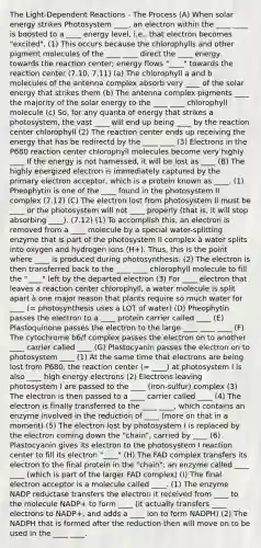 The Light-Dependent Reactions - The Process (A) When solar energy strikes Photosystem ____, an electron within the ____ ____ is boosted to a ____ energy level, i.e., that electron becomes "excited". (1) This occurs because the chlorophylls and other pigment molecules of the ____ ____ direct the ____ energy towards the reaction center; energy flows "____" towards the reaction center (7.10, 7.11) (a) The chlorophyll a and b molecules of the antenna complex absorb very ____ of the solar energy that strikes them (b) The antenna complex pigments ____ the majority of the solar energy to the ____ ____ chlorophyll molecule (c) So, for any quanta of energy that strikes a photosystem, the vast ____ will end up being ____ by the reaction center chlorophyll (2) The reaction center ends up receiving the energy that has be redirectd by the ____ ____ (3) Electrons in the P680 reaction center chlorophyll molecules become very highly ____ If the energy is not harnessed, it will be lost as ____ (B) The highly energized electron is immediately captured by the primary electron acceptor, which is a protein known as ____. (1) Pheophytin is one of the ____ found in the photosystem II complex (7.12) (C) The electron lost from photosystem II must be ____ or the photosystem will not ____ properly (that is, it will stop absorbing ____). (7.12) (1) To accomplish this, an electron is removed from a ____ molecule by a special water-splitting enzyme that is part of the photosystem II complex à water splits into oxygen and hydrogen ions (H+). Thus, this is the point where ____ is produced during photosynthesis. (2) The electron is then transferred back to the ____ ____ chlorophyll molecule to fill the "____" left by the departed electron (3) For ____ electron that leaves a reaction center chlorophyll, a water molecule is split apart à one major reason that plants require so much water for ____ (= photosynthesis uses a LOT of water) (D) Pheophytin passes the electron to a ____ protein carrier called ____ (E) Plastoquinone passes the electron to the large ____ ____ ____ (F) The cytochrome b6/f complex passes the electron on to another ____ carrier called ____ (G) Plastocyanin passes the electron on to photosystem ____ (1) At the same time that electrons are being lost from P680, the reaction center (= ____) at photosystem I is also ____ high energy electrons (2) Electrons leaving photosystem I are passed to the ____ (iron-sulfur) complex (3) The electron is then passed to a ____ carrier called ____ (4) The electron is finally transferred to the ____ ____, which contains an enzyme involved in the reduction of ____ (more on that in a moment) (5) The electron lost by photosystem I is replaced by the electron coming down the "chain", carried by ____ (6) Plastocyanin gives its electron to the photosystem I reaction center to fill its electron "____" (H) The FAD complex transfers its electron to the final protein in the "chain": an enzyme called ____ ____ (which is part of the larger FAD complex) (I) The final electron acceptor is a molecule called ____. (1) The enzyme NADP reductase transfers the electron it received from ____ to the molecule NADP+ to form ____ (it actually transfers ____ electrons to NADP+, and adds a ____ ion to form NADPH) (2) The NADPH that is formed after the reduction then will move on to be used in the ____ ____.