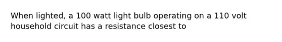 When lighted, a 100 watt light bulb operating on a 110 volt household circuit has a resistance closest to