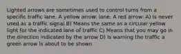 Lighted arrows are sometimes used to control turns from a specific traffic lane. A yellow arrow: lane. A red arrow: A) Is never used as a traffic signal B) Means the same as a circular yellow light for the indicated lane of traffic C) Means that you may go in the direction indicated by the arrow D) Is warning the traffic a green arrow is about to be shown