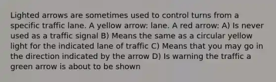 Lighted arrows are sometimes used to control turns from a specific traffic lane. A yellow arrow: lane. A red arrow: A) Is never used as a traffic signal B) Means the same as a circular yellow light for the indicated lane of traffic C) Means that you may go in the direction indicated by the arrow D) Is warning the traffic a green arrow is about to be shown