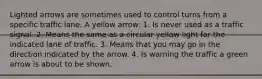 Lighted arrows are sometimes used to control turns from a specific traffic lane. A yellow arrow: 1. Is never used as a traffic signal. 2. Means the same as a circular yellow light for the indicated lane of traffic. 3. Means that you may go in the direction indicated by the arrow. 4. Is warning the traffic a green arrow is about to be shown.