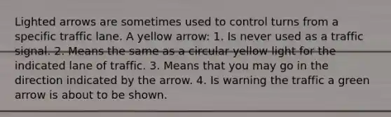 Lighted arrows are sometimes used to control turns from a specific traffic lane. A yellow arrow: 1. Is never used as a traffic signal. 2. Means the same as a circular yellow light for the indicated lane of traffic. 3. Means that you may go in the direction indicated by the arrow. 4. Is warning the traffic a green arrow is about to be shown.