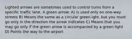 Lighted arrows are sometimes used to control turns from a specific traffic lane. A green arrow: A) Is used only on one-way streets B) Means the same as a circular green ight, but you must go only in the direction the arrow indicates C) Means that you may go only if the green arrow is accompanied by a green light D) Points the way to the airport