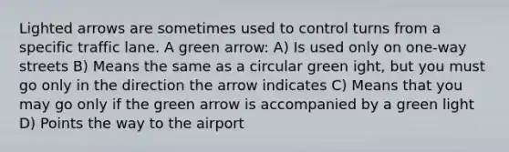 Lighted arrows are sometimes used to control turns from a specific traffic lane. A green arrow: A) Is used only on one-way streets B) Means the same as a circular green ight, but you must go only in the direction the arrow indicates C) Means that you may go only if the green arrow is accompanied by a green light D) Points the way to the airport