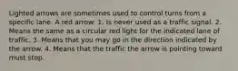 Lighted arrows are sometimes used to control turns from a specific lane. A red arrow: 1. Is never used as a traffic signal. 2. Means the same as a circular red light for the indicated lane of traffic. 3. Means that you may go in the direction indicated by the arrow. 4. Means that the traffic the arrow is pointing toward must stop.