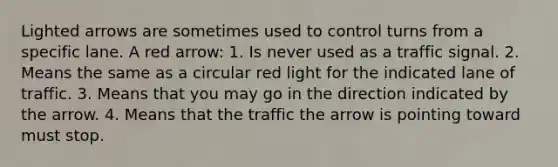 Lighted arrows are sometimes used to control turns from a specific lane. A red arrow: 1. Is never used as a traffic signal. 2. Means the same as a circular red light for the indicated lane of traffic. 3. Means that you may go in the direction indicated by the arrow. 4. Means that the traffic the arrow is pointing toward must stop.