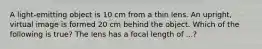 A light-emitting object is 10 cm from a thin lens. An upright, virtual image is formed 20 cm behind the object. Which of the following is true? The lens has a focal length of ...?