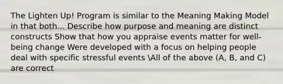 The Lighten Up! Program is similar to the Meaning Making Model in that both... Describe how purpose and meaning are distinct constructs Show that how you appraise events matter for well-being change Were developed with a focus on helping people deal with specific stressful events All of the above (A, B, and C) are correct