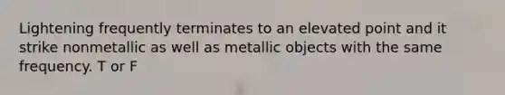 Lightening frequently terminates to an elevated point and it strike nonmetallic as well as metallic objects with the same frequency. T or F