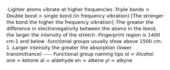 -Lighter atoms vibrate at higher frequencies -Triple bonds > Double bond > single bond (in frequency vibration) [The stronger the bond the higher the frequency vibration] -The greater the difference in electronegativity between the atoms in the bond, the larger the intensity of the stretch -Fingerprint region is 1400 cm-1 and below -functional groups usually show above 1500 cm-1 -Larger intensity the greater the absorption (lower transmittance) ----- Functional group naming tips ol = Alcohol one = ketone al = aldehyde en = alkene yl = alkyne