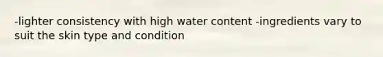 -lighter consistency with high water content -ingredients vary to suit the skin type and condition