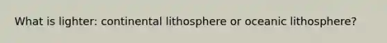 What is lighter: continental lithosphere or oceanic lithosphere?