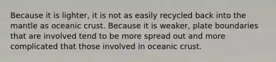 Because it is lighter, it is not as easily recycled back into the mantle as oceanic crust. Because it is weaker, plate boundaries that are involved tend to be more spread out and more complicated that those involved in oceanic crust.