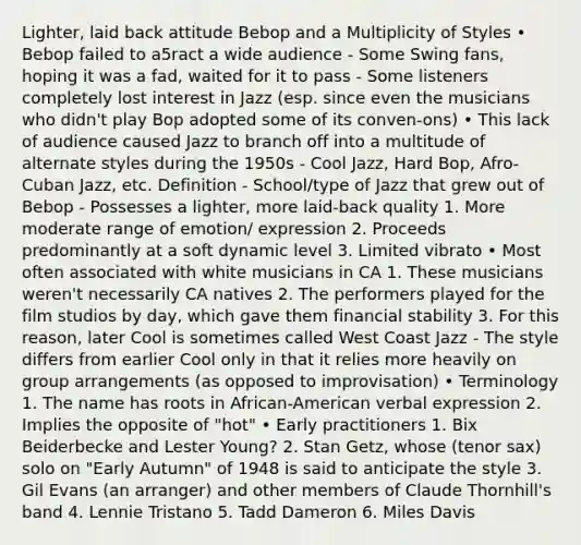 Lighter, laid back attitude Bebop and a Multiplicity of Styles • Bebop failed to a5ract a wide audience - Some Swing fans, hoping it was a fad, waited for it to pass - Some listeners completely lost interest in Jazz (esp. since even the musicians who didn't play Bop adopted some of its conven-ons) • This lack of audience caused Jazz to branch off into a multitude of alternate styles during the 1950s - Cool Jazz, Hard Bop, Afro‐Cuban Jazz, etc. Definition - School/type of Jazz that grew out of Bebop - Possesses a lighter, more laid‐back quality 1. More moderate range of emotion/ expression 2. Proceeds predominantly at a soft dynamic level 3. Limited vibrato • Most often associated with white musicians in CA 1. These musicians weren't necessarily CA natives 2. The performers played for the film studios by day, which gave them financial stability 3. For this reason, later Cool is sometimes called West Coast Jazz - The style differs from earlier Cool only in that it relies more heavily on group arrangements (as opposed to improvisation) • Terminology 1. The name has roots in African‐American verbal expression 2. Implies the opposite of "hot" • Early practitioners 1. Bix Beiderbecke and Lester Young? 2. Stan Getz, whose (tenor sax) solo on "Early Autumn" of 1948 is said to anticipate the style 3. Gil Evans (an arranger) and other members of Claude Thornhill's band 4. Lennie Tristano 5. Tadd Dameron 6. Miles Davis