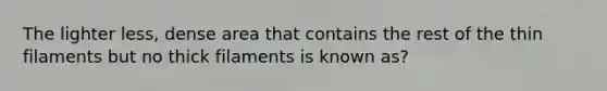 The lighter less, dense area that contains the rest of the thin filaments but no thick filaments is known as?