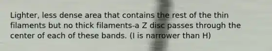 Lighter, less dense area that contains the rest of the thin filaments but no thick filaments-a Z disc passes through the center of each of these bands. (I is narrower than H)