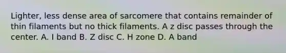 Lighter, less dense area of sarcomere that contains remainder of thin filaments but no thick filaments. A z disc passes through the center. A. I band B. Z disc C. H zone D. A band