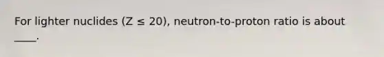 For lighter nuclides (Z ≤ 20), neutron-to-proton ratio is about ____.