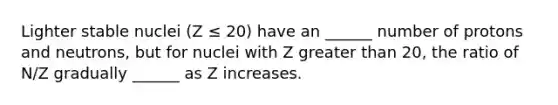 Lighter stable nuclei (Z ≤ 20) have an ______ number of protons and neutrons, but for nuclei with Z greater than 20, the ratio of N/Z gradually ______ as Z increases.