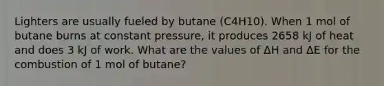 Lighters are usually fueled by butane (C4H10). When 1 mol of butane burns at constant pressure, it produces 2658 kJ of heat and does 3 kJ of work. What are the values of ΔH and ΔE for the combustion of 1 mol of butane?