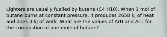 Lighters are usually fuelled by butane (C4 H10). When 1 mol of butane burns at constant pressure, it produces 2658 kJ of heat and does 3 kJ of work. What are the values of ΔrH and ΔrU for the combustion of one mole of butane?