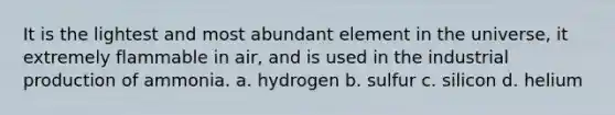 It is the lightest and most abundant element in the universe, it extremely flammable in air, and is used in the industrial production of ammonia. a. hydrogen b. sulfur c. silicon d. helium