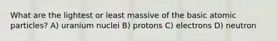 What are the lightest or least massive of the basic atomic particles? A) uranium nuclei B) protons C) electrons D) neutron