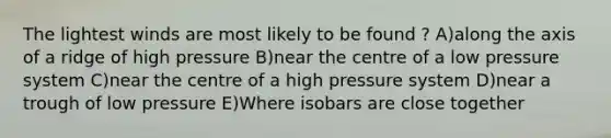 The lightest winds are most likely to be found ? A)along the axis of a ridge of high pressure B)near the centre of a low pressure system C)near the centre of a high pressure system D)near a trough of low pressure E)Where isobars are close together