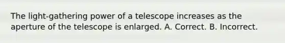 The light-gathering power of a telescope increases as the aperture of the telescope is enlarged. A. Correct. B. Incorrect.