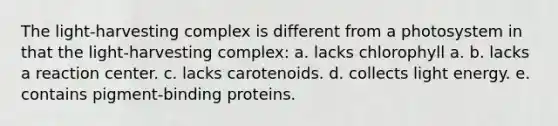 The light-harvesting complex is different from a photosystem in that the light-harvesting complex: a. lacks chlorophyll a. b. lacks a reaction center. c. lacks carotenoids. d. collects light energy. e. contains pigment-binding proteins.