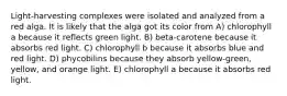 Light-harvesting complexes were isolated and analyzed from a red alga. It is likely that the alga got its color from A) chlorophyll a because it reflects green light. B) beta-carotene because it absorbs red light. C) chlorophyll b because it absorbs blue and red light. D) phycobilins because they absorb yellow-green, yellow, and orange light. E) chlorophyll a because it absorbs red light.