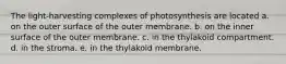 The light-harvesting complexes of photosynthesis are located a. on the outer surface of the outer membrane. b. on the inner surface of the outer membrane. c. in the thylakoid compartment. d. in the stroma. e. in the thylakoid membrane.