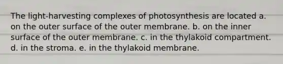 The light-harvesting complexes of photosynthesis are located a. on the outer surface of the outer membrane. b. on the inner surface of the outer membrane. c. in the thylakoid compartment. d. in the stroma. e. in the thylakoid membrane.