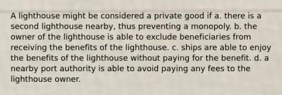 A lighthouse might be considered a private good if a. there is a second lighthouse nearby, thus preventing a monopoly. b. the owner of the lighthouse is able to exclude beneficiaries from receiving the benefits of the lighthouse. c. ships are able to enjoy the benefits of the lighthouse without paying for the benefit. d. a nearby port authority is able to avoid paying any fees to the lighthouse owner.