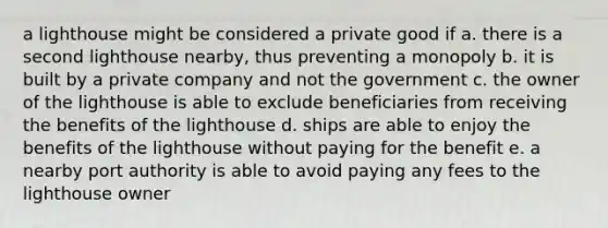 a lighthouse might be considered a private good if a. there is a second lighthouse nearby, thus preventing a monopoly b. it is built by a private company and not the government c. the owner of the lighthouse is able to exclude beneficiaries from receiving the benefits of the lighthouse d. ships are able to enjoy the benefits of the lighthouse without paying for the benefit e. a nearby port authority is able to avoid paying any fees to the lighthouse owner