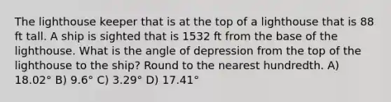 The lighthouse keeper that is at the top of a lighthouse that is 88 ft tall. A ship is sighted that is 1532 ft from the base of the lighthouse. What is the angle of depression from the top of the lighthouse to the ship? Round to the nearest hundredth. A) 18.02° B) 9.6° C) 3.29° D) 17.41°