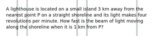 A lighthouse is located on a small island 3 km away from the nearest point P on a straight shoreline and its light makes four revolutions per minute. How fast is the beam of light moving along the shoreline when it is 1 km from P?