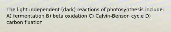 The light-independent (dark) reactions of photosynthesis include: A) fermentation B) beta oxidation C) Calvin-Benson cycle D) carbon fixation