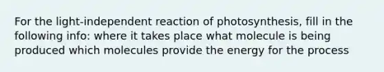 For the light-independent reaction of photosynthesis, fill in the following info: where it takes place what molecule is being produced which molecules provide the energy for the process