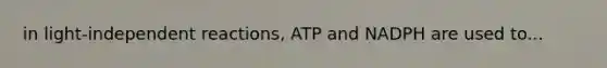 in light-independent reactions, ATP and NADPH are used to...