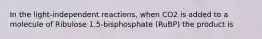 In the light-independent reactions, when CO2 is added to a molecule of Ribulose 1,5-bisphosphate (RuBP) the product is