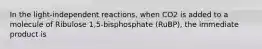 In the light-independent reactions, when CO2 is added to a molecule of Ribulose 1,5-bisphosphate (RuBP), the immediate product is