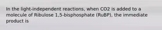 In the light-independent reactions, when CO2 is added to a molecule of Ribulose 1,5-bisphosphate (RuBP), the immediate product is