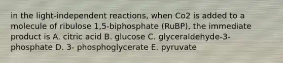 in the light-independent reactions, when Co2 is added to a molecule of ribulose 1,5-biphosphate (RuBP), the immediate product is A. citric acid B. glucose C. glyceraldehyde-3-phosphate D. 3- phosphoglycerate E. pyruvate