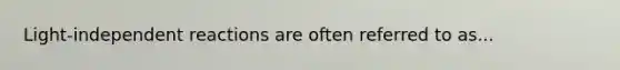 Light-independent reactions are often referred to as...