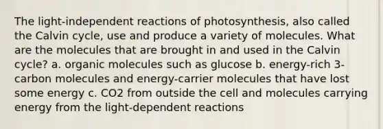 The light-independent reactions of photosynthesis, also called the Calvin cycle, use and produce a variety of molecules. What are the molecules that are brought in and used in the Calvin cycle? a. organic molecules such as glucose b. energy-rich 3-carbon molecules and energy-carrier molecules that have lost some energy c. CO2 from outside the cell and molecules carrying energy from the light-dependent reactions