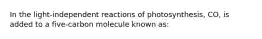 In the light-independent reactions of photosynthesis, CO, is added to a five-carbon molecule known as: