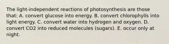 The light-independent reactions of photosynthesis are those that: A. convert glucose into energy. B. convert chlorophylls into light energy. C. convert water into hydrogen and oxygen. D. convert CO2 into reduced molecules (sugars). E. occur only at night.