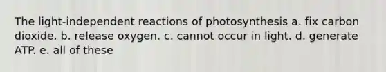 The light-independent reactions of photosynthesis a. fix carbon dioxide. b. release oxygen. c. cannot occur in light. d. generate ATP. e. all of these