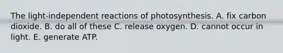 The light-independent reactions of photosynthesis. A. fix carbon dioxide. B. do all of these C. release oxygen. D. cannot occur in light. E. generate ATP.